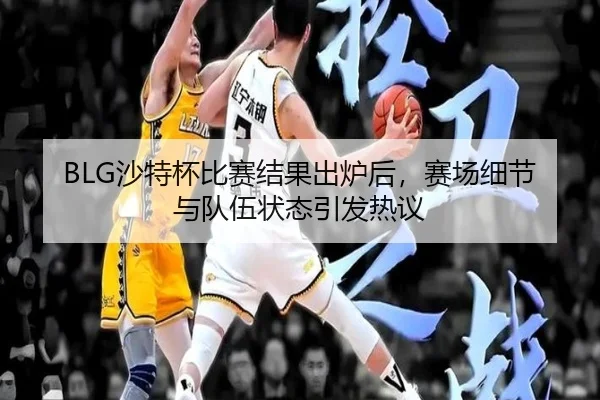 BLG沙特杯比赛结果出炉后，赛场细节与队伍状态引发热议
